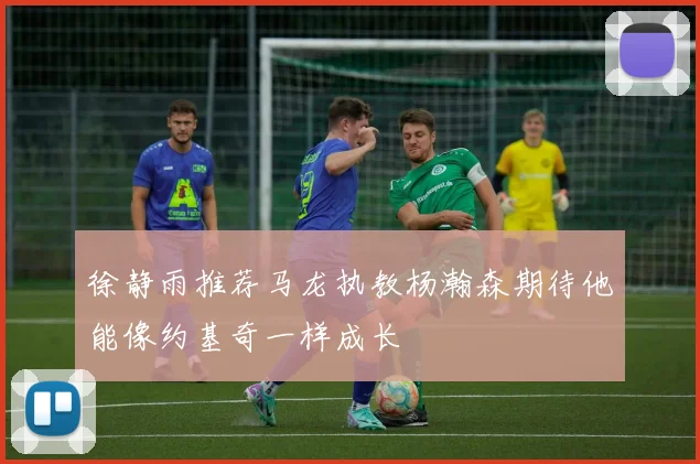 徐静雨推荐马龙执教杨瀚森期待他能像约基奇一样成长