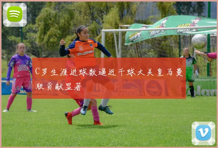 C罗生涯进球数逼近千球大关皇马曼联贡献显著