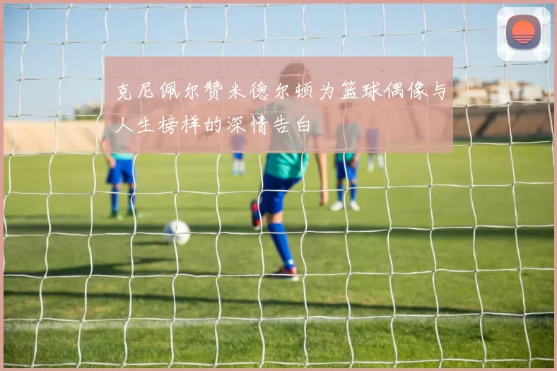 克尼佩尔赞米德尔顿为篮球偶像与人生榜样的深情告白
