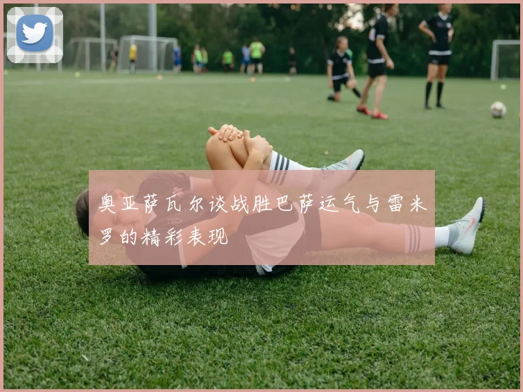 奥亚萨瓦尔谈战胜巴萨运气与雷米罗的精彩表现