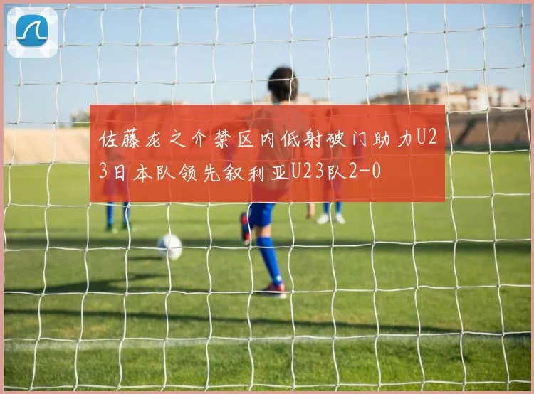 佐藤龙之介禁区内低射破门助力U23日本队领先叙利亚U23队2-0