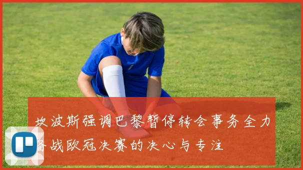坎波斯强调巴黎暂停转会事务全力备战欧冠决赛的决心与专注
