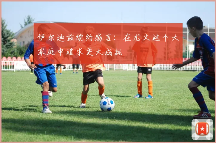 伊尔迪兹续约感言：在尤文这个大家庭中追求更大成就
