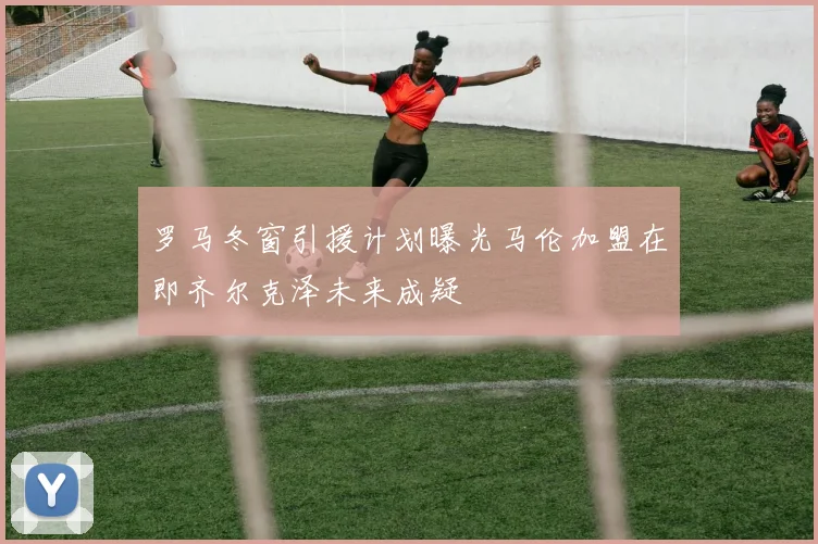 罗马冬窗引援计划曝光马伦加盟在即齐尔克泽未来成疑