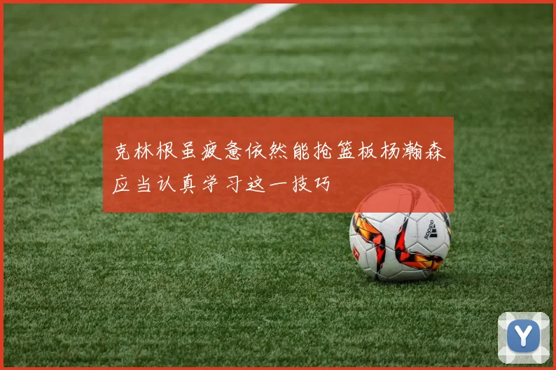 克林根虽疲惫依然能抢篮板杨瀚森应当认真学习这一技巧
