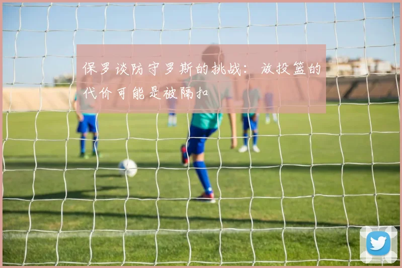 保罗谈防守罗斯的挑战：放投篮的代价可能是被隔扣